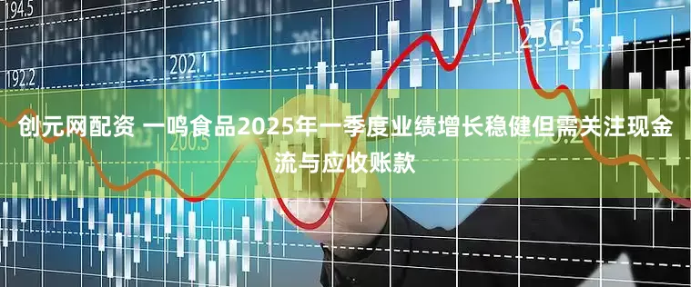 创元网配资 一鸣食品2025年一季度业绩增长稳健但需关注现金流与应收账款