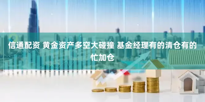 信通配资 黄金资产多空大碰撞 基金经理有的清仓有的忙加仓