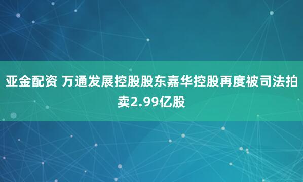 亚金配资 万通发展控股股东嘉华控股再度被司法拍卖2.99亿股