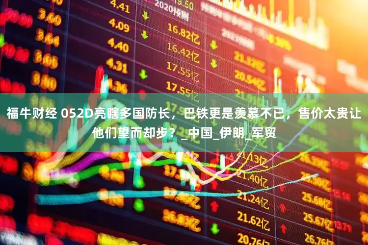 福牛财经 052D亮瞎多国防长，巴铁更是羡慕不已，售价太贵让他们望而却步？_中国_伊朗_军贸