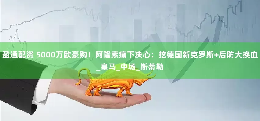 盈通配资 5000万欧豪购！阿隆索痛下决心：挖德国新克罗斯+后防大换血_皇马_中场_斯蒂勒