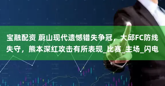 宝融配资 蔚山现代遗憾错失争冠，大邱FC防线失守，熊本深红攻击有所表现_比赛_主场_闪电