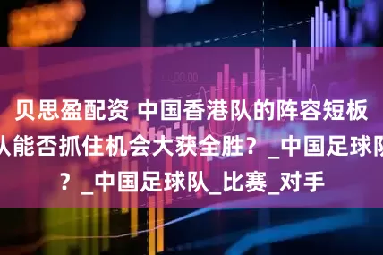 贝思盈配资 中国香港队的阵容短板明显，中国队能否抓住机会大获全胜？_中国足球队_比赛_对手