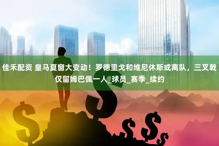 佳禾配资 皇马夏窗大变动！罗德里戈和维尼休斯或离队，三叉戟仅留姆巴佩一人_球员_赛季_续约