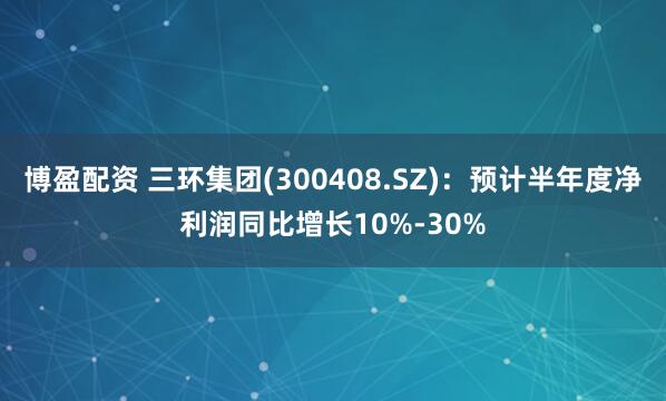 博盈配资 三环集团(300408.SZ)：预计半年度净利润同比增长10%-30%