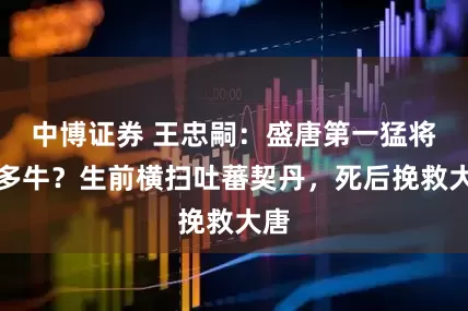 中博证券 王忠嗣:盛唐第一猛将有多牛?生前横扫吐蕃契丹,死后挽救大唐