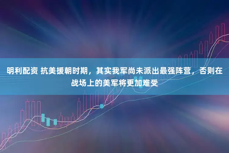 明利配资 抗美援朝时期,其实我军尚未派出最强阵营,否则在战场上的美军将更加难受
